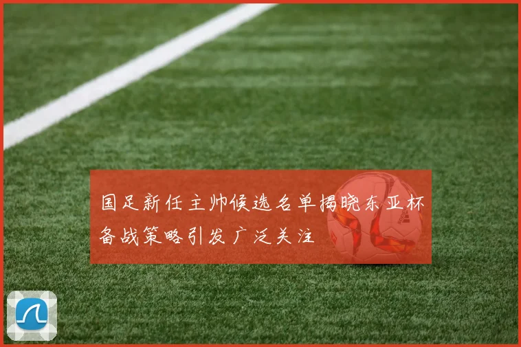 国足新任主帅候选名单揭晓东亚杯备战策略引发广泛关注