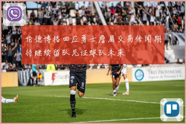 伦德博格回应勇士詹眉交易传闻期待继续留队见证球队未来