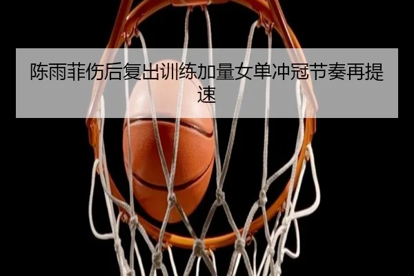陈雨菲伤后复出训练加量女单冲冠节奏再提速（www.hthbet.comapp）